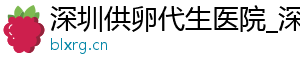 深圳供卵代生医院_深圳供卵代生机构_深圳供卵价格	